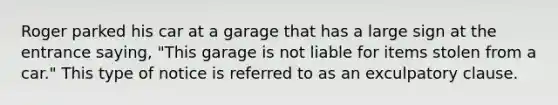 Roger parked his car at a garage that has a large sign at the entrance saying, "This garage is not liable for items stolen from a car." This type of notice is referred to as an exculpatory clause.