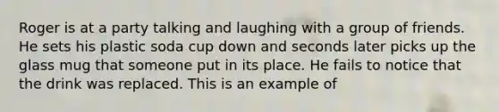 Roger is at a party talking and laughing with a group of friends. He sets his plastic soda cup down and seconds later picks up the glass mug that someone put in its place. He fails to notice that the drink was replaced. This is an example of