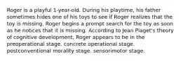 Roger is a playful 1-year-old. During his playtime, his father sometimes hides one of his toys to see if Roger realizes that the toy is missing. Roger begins a prompt search for the toy as soon as he notices that it is missing. According to Jean Piaget's theory of cognitive development, Roger appears to be in the preoperational stage. concrete operational stage. postconventional morality stage. sensorimotor stage.