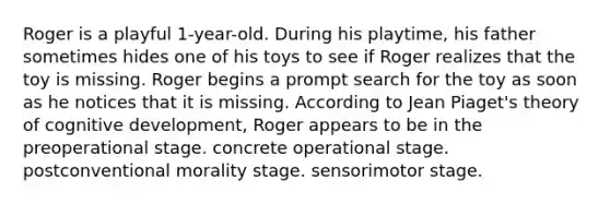 Roger is a playful 1-year-old. During his playtime, his father sometimes hides one of his toys to see if Roger realizes that the toy is missing. Roger begins a prompt search for the toy as soon as he notices that it is missing. According to Jean Piaget's theory of cognitive development, Roger appears to be in the preoperational stage. concrete operational stage. postconventional morality stage. sensorimotor stage.