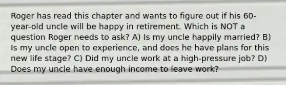 Roger has read this chapter and wants to figure out if his 60-year-old uncle will be happy in retirement. Which is NOT a question Roger needs to ask? A) Is my uncle happily married? B) Is my uncle open to experience, and does he have plans for this new life stage? C) Did my uncle work at a high-pressure job? D) Does my uncle have enough income to leave work?