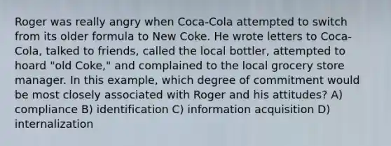 Roger was really angry when Coca-Cola attempted to switch from its older formula to New Coke. He wrote letters to Coca-Cola, talked to friends, called the local bottler, attempted to hoard "old Coke," and complained to the local grocery store manager. In this example, which degree of commitment would be most closely associated with Roger and his attitudes? A) compliance B) identification C) information acquisition D) internalization