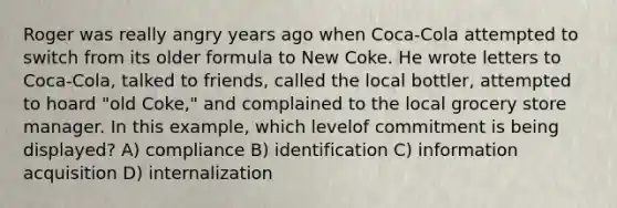 Roger was really angry years ago when Coca-Cola attempted to switch from its older formula to New Coke. He wrote letters to Coca-Cola, talked to friends, called the local bottler, attempted to hoard "old Coke," and complained to the local grocery store manager. In this example, which levelof commitment is being displayed? A) compliance B) identification C) information acquisition D) internalization