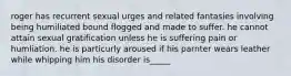 roger has recurrent sexual urges and related fantasies involving being humiliated bound flogged and made to suffer. he cannot attain sexual gratification unless he is suffering pain or humliation. he is particurly aroused if his parnter wears leather while whipping him his disorder is_____