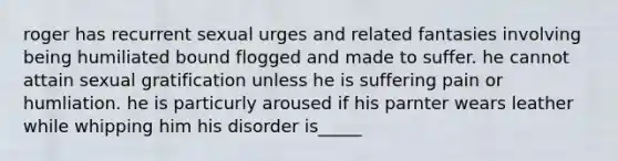 roger has recurrent sexual urges and related fantasies involving being humiliated bound flogged and made to suffer. he cannot attain sexual gratification unless he is suffering pain or humliation. he is particurly aroused if his parnter wears leather while whipping him his disorder is_____