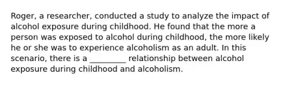 Roger, a researcher, conducted a study to analyze the impact of alcohol exposure during childhood. He found that the more a person was exposed to alcohol during childhood, the more likely he or she was to experience alcoholism as an adult. In this scenario, there is a _________ relationship between alcohol exposure during childhood and alcoholism.