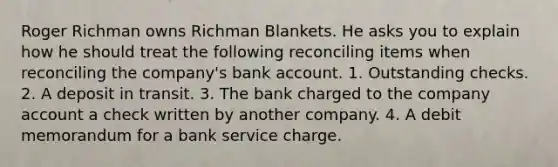 Roger Richman owns Richman Blankets. He asks you to explain how he should treat the following reconciling items when reconciling the company's bank account. 1. Outstanding checks. 2. A deposit in transit. 3. The bank charged to the company account a check written by another company. 4. A debit memorandum for a bank service charge.