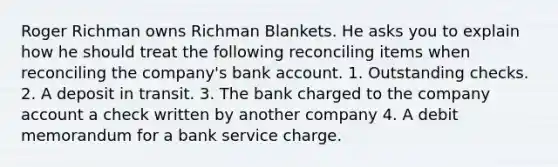 Roger Richman owns Richman Blankets. He asks you to explain how he should treat the following reconciling items when reconciling the company's bank account. 1. Outstanding checks. 2. A deposit in transit. 3. The bank charged to the company account a check written by another company 4. A debit memorandum for a bank service charge.