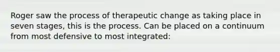 Roger saw the process of therapeutic change as taking place in seven stages, this is the process. Can be placed on a continuum from most defensive to most integrated: