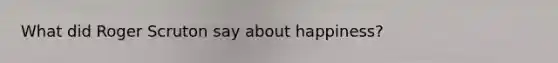 What did Roger Scruton say about happiness?