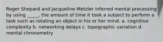 Roger Shepard and Jacqueline Metzler inferred mental processing by using _____, the amount of time it took a subject to perform a task such as rotating an object in his or her mind. a. cognitive complexity b. networking delays c. topographic variation d. mental chronometry