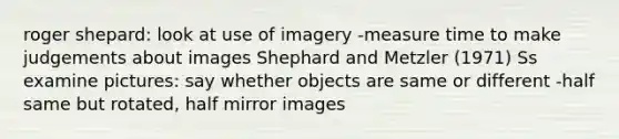 roger shepard: look at use of imagery -measure time to make judgements about images Shephard and Metzler (1971) Ss examine pictures: say whether objects are same or different -half same but rotated, half mirror images