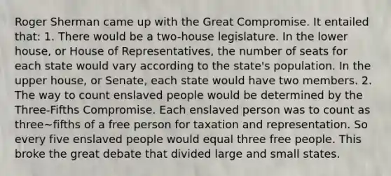 Roger Sherman came up with the Great Compromise. It entailed that: 1. There would be a two-house legislature. In the lower house, or House of Representatives, the number of seats for each state would vary according to the state's population. In the upper house, or Senate, each state would have two members. 2. The way to count enslaved people would be determined by the Three-Fifths Compromise. Each enslaved person was to count as three~fifths of a free person for taxation and representation. So every five enslaved people would equal three free people. This broke the great debate that divided large and small states.