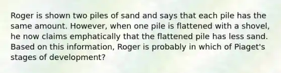 Roger is shown two piles of sand and says that each pile has the same amount. However, when one pile is flattened with a shovel, he now claims emphatically that the flattened pile has less sand. Based on this information, Roger is probably in which of Piaget's stages of development?