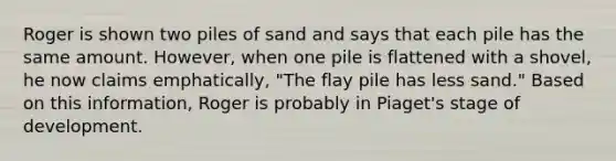 Roger is shown two piles of sand and says that each pile has the same amount. However, when one pile is flattened with a shovel, he now claims emphatically, "The flay pile has less sand." Based on this information, Roger is probably in Piaget's stage of development.