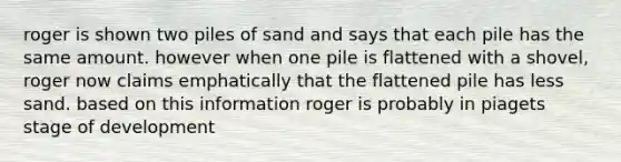 roger is shown two piles of sand and says that each pile has the same amount. however when one pile is flattened with a shovel, roger now claims emphatically that the flattened pile has less sand. based on this information roger is probably in piagets stage of development