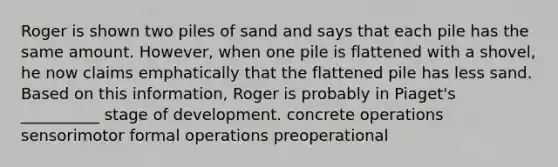 Roger is shown two piles of sand and says that each pile has the same amount. However, when one pile is flattened with a shovel, he now claims emphatically that the flattened pile has less sand. Based on this information, Roger is probably in Piaget's __________ stage of development. concrete operations sensorimotor formal operations preoperational