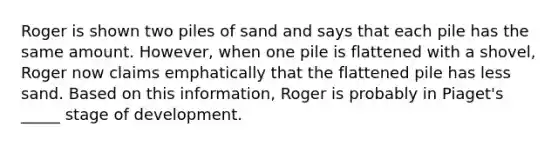 Roger is shown two piles of sand and says that each pile has the same amount. However, when one pile is flattened with a shovel, Roger now claims emphatically that the flattened pile has less sand. Based on this information, Roger is probably in Piaget's _____ stage of development.