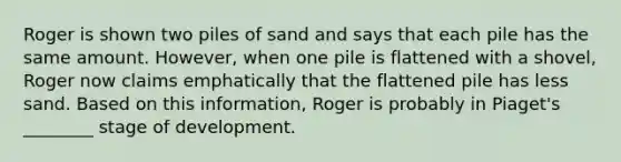 Roger is shown two piles of sand and says that each pile has the same amount. However, when one pile is flattened with a shovel, Roger now claims emphatically that the flattened pile has less sand. Based on this information, Roger is probably in Piaget's ________ stage of development.