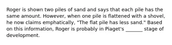 Roger is shown two piles of sand and says that each pile has the same amount. However, when one pile is flattened with a shovel, he now claims emphatically, "The flat pile has less sand." Based on this information, Roger is probably in Piaget's _______ stage of development.