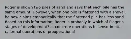 Roger is shown two piles of sand and says that each pile has the same amount. However, when one pile is flattened with a shovel, he now claims emphatically that the flattened pile has less sand. Based on this information, Roger is probably in which of Piaget's stages of development? a. concrete operations b. sensorimotor c. formal operations d. preoperational