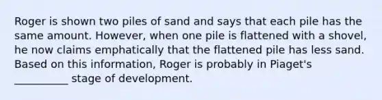 Roger is shown two piles of sand and says that each pile has the same amount. However, when one pile is flattened with a shovel, he now claims emphatically that the flattened pile has less sand. Based on this information, Roger is probably in Piaget's __________ stage of development.