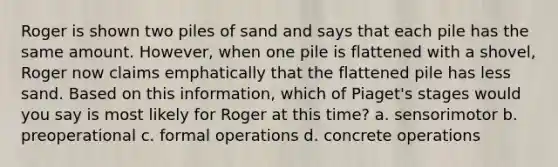 Roger is shown two piles of sand and says that each pile has the same amount. However, when one pile is flattened with a shovel, Roger now claims emphatically that the flattened pile has less sand. Based on this information, which of Piaget's stages would you say is most likely for Roger at this time? a. sensorimotor b. preoperational c. formal operations d. concrete operations