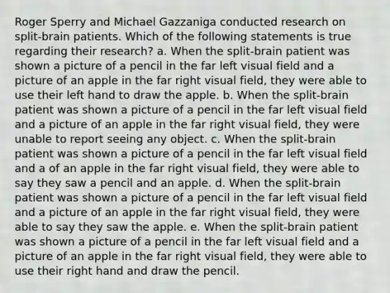 Roger Sperry and Michael Gazzaniga conducted research on split-brain patients. Which of the following statements is true regarding their research? a. When the split-brain patient was shown a picture of a pencil in the far left visual field and a picture of an apple in the far right visual field, they were able to use their left hand to draw the apple. b. When the split-brain patient was shown a picture of a pencil in the far left visual field and a picture of an apple in the far right visual field, they were unable to report seeing any object. c. When the split-brain patient was shown a picture of a pencil in the far left visual field and a of an apple in the far right visual field, they were able to say they saw a pencil and an apple. d. When the split-brain patient was shown a picture of a pencil in the far left visual field and a picture of an apple in the far right visual field, they were able to say they saw the apple. e. When the split-brain patient was shown a picture of a pencil in the far left visual field and a picture of an apple in the far right visual field, they were able to use their right hand and draw the pencil.