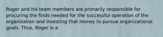 Roger and his team members are primarily responsible for procuring the finds needed for the successful operation of the organization and investing that money to pursue organizational goals. Thus, Roger is a