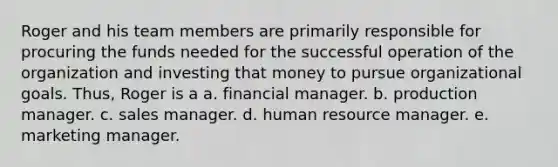 Roger and his team members are primarily responsible for procuring the funds needed for the successful operation of the organization and investing that money to pursue organizational goals. Thus, Roger is a a. financial manager. b. production manager. c. sales manager. d. human resource manager. e. marketing manager.