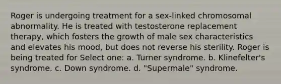 Roger is undergoing treatment for a sex-linked chromosomal abnormality. He is treated with testosterone replacement therapy, which fosters the growth of male sex characteristics and elevates his mood, but does not reverse his sterility. Roger is being treated for Select one: a. Turner syndrome. b. Klinefelter's syndrome. c. Down syndrome. d. "Supermale" syndrome.