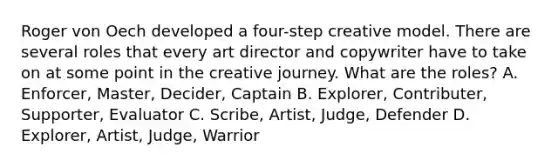 Roger von Oech developed a four-step creative model. There are several roles that every art director and copywriter have to take on at some point in the creative journey. What are the roles? A. Enforcer, Master, Decider, Captain B. Explorer, Contributer, Supporter, Evaluator C. Scribe, Artist, Judge, Defender D. Explorer, Artist, Judge, Warrior