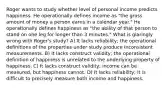 Roger wants to study whether level of personal income predicts happiness. He operationally defines income as "the gross amount of money a person earns in a calendar year." He operationally defines happiness as "the ability of that person to stand on one leg for longer than 3 minutes." What is glaringly wrong with Roger's study? A) It lacks reliability; the operational definitions of the properties under study produce inconsistent measurements. B) It lacks construct validity; the operational definition of happiness is unrelated to the underlying property of happiness. C) It lacks construct validity; income can be measured, but happiness cannot. D) It lacks reliability; it is difficult to precisely measure both income and happiness.