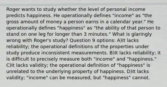 Roger wants to study whether the level of personal income predicts happiness. He operationally defines "income" as "the gross amount of money a person earns in a calendar year." He operationally defines "happiness" as "the ability of that person to stand on one leg for longer than 3 minutes." What is glaringly wrong with Roger's study? Question 9 options: A)It lacks reliability; the operational definitions of the properties under study produce inconsistent measurements. B)It lacks reliability; it is difficult to precisely measure both "income" and "happiness." C)It lacks validity; the operational definition of "happiness" is unrelated to the underlying property of happiness. D)It lacks validity; "income" can be measured, but "happiness" cannot.