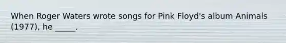 When Roger Waters wrote songs for Pink Floyd's album Animals (1977), he _____.