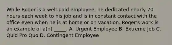 While Roger is a well-paid employee, he dedicated nearly 70 hours each week to his job and is in constant contact with the office even when he is at home or on vacation. Roger's work is an example of a(n) _____. A. Urgent Employee B. Extreme Job C. Quid Pro Quo D. Contingent Employee