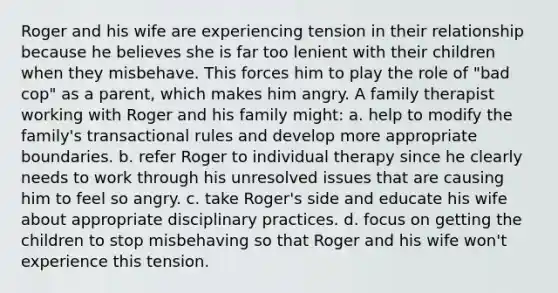 Roger and his wife are experiencing tension in their relationship because he believes she is far too lenient with their children when they misbehave. This forces him to play the role of "bad cop" as a parent, which makes him angry. A family therapist working with Roger and his family might: a. help to modify the family's transactional rules and develop more appropriate boundaries. b. refer Roger to individual therapy since he clearly needs to work through his unresolved issues that are causing him to feel so angry. c. take Roger's side and educate his wife about appropriate disciplinary practices. d. focus on getting the children to stop misbehaving so that Roger and his wife won't experience this tension.