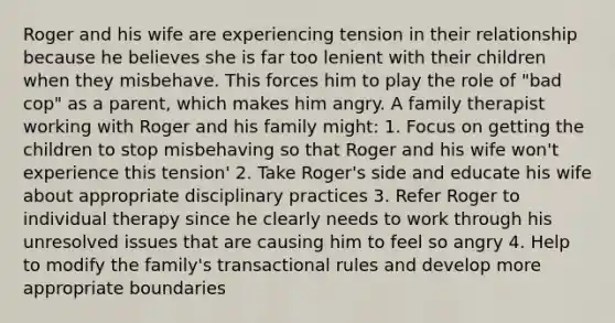 Roger and his wife are experiencing tension in their relationship because he believes she is far too lenient with their children when they misbehave. This forces him to play the role of "bad cop" as a parent, which makes him angry. A family therapist working with Roger and his family might: 1. Focus on getting the children to stop misbehaving so that Roger and his wife won't experience this tension' 2. Take Roger's side and educate his wife about appropriate disciplinary practices 3. Refer Roger to individual therapy since he clearly needs to work through his unresolved issues that are causing him to feel so angry 4. Help to modify the family's transactional rules and develop more appropriate boundaries