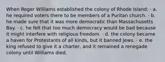 When Roger Williams established the colony of Rhode Island: · a. he required voters there to be members of a Puritan church. · b. he made sure that it was more democratic than Massachusetts Bay. · c. he felt that too much democracy would be bad because it might interfere with religious freedom. · d. the colony became a haven for Protestants of all kinds, but it banned Jews. · e. the king refused to give it a charter, and it remained a renegade colony until Williams died.