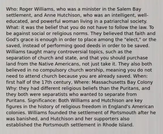 Who: Roger Williams, who was a minister in the Salem Bay settlement, and Anne Hutchison, who was an intelligent, well-educated, and powerful woman living in a patriarchal society. What: it was the belief that you do not have to follow the law. To be against social or religious norms. They believed that faith and God's grace is enough in order to place among the "elect," or the saved, instead of performing good deeds in order to be saved. Williams taught many controversial topics, such as the separation of church and state, and that you should purchase land from the Native Americans, not just take it. They also both believed in no compulsory church worship, meaning you do not need to attend church because you are already saved. When: first half of the 17th century, Where: Massachusetts Bay Colony Why: they had different religious beliefs than the Puritans, and they both were separatists who wanted to separate from Puritans. Significance: Both Williams and Hutchison are key figures in the history of religious freedom in England's American colonies. Williams founded the settlement of Portsmouth after he was banished, and Hutchison and her supporters also established the Portsmouth settlement in Rhode Island.