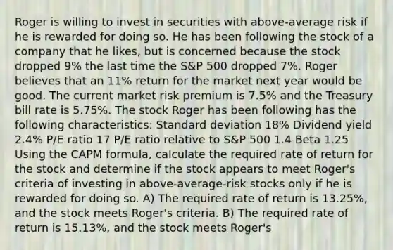 Roger is willing to invest in securities with above-average risk if he is rewarded for doing so. He has been following the stock of a company that he likes, but is concerned because the stock dropped 9% the last time the S&P 500 dropped 7%. Roger believes that an 11% return for the market next year would be good. The current market risk premium is 7.5% and the Treasury bill rate is 5.75%. The stock Roger has been following has the following characteristics: Standard deviation 18% Dividend yield 2.4% P/E ratio 17 P/E ratio relative to S&P 500 1.4 Beta 1.25 Using the CAPM formula, calculate the required rate of return for the stock and determine if the stock appears to meet Roger's criteria of investing in above-average-risk stocks only if he is rewarded for doing so. A) The required rate of return is 13.25%, and the stock meets Roger's criteria. B) The required rate of return is 15.13%, and the stock meets Roger's