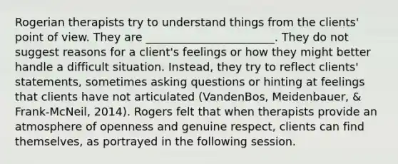 Rogerian therapists try to understand things from the clients' point of view. They are _______________________. They do not suggest reasons for a client's feelings or how they might better handle a difficult situation. Instead, they try to reflect clients' statements, sometimes asking questions or hinting at feelings that clients have not articulated (VandenBos, Meidenbauer, & Frank-McNeil, 2014). Rogers felt that when therapists provide an atmosphere of openness and genuine respect, clients can find themselves, as portrayed in the following session.