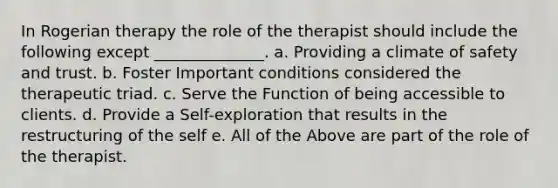 In Rogerian therapy the role of the therapist should include the following except ______________. a. Providing a climate of safety and trust. b. Foster Important conditions considered the therapeutic triad. c. Serve the Function of being accessible to clients. d. Provide a Self-exploration that results in the restructuring of the self e. All of the Above are part of the role of the therapist.