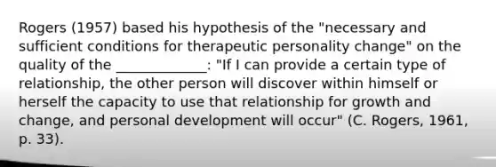 Rogers (1957) based his hypothesis of the "necessary and sufficient conditions for therapeutic personality change" on the quality of the _____________: "If I can provide a certain type of relationship, the other person will discover within himself or herself the capacity to use that relationship for growth and change, and personal development will occur" (C. Rogers, 1961, p. 33).