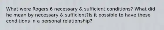 What were Rogers 6 necessary & sufficient conditions? What did he mean by necessary & sufficient?Is it possible to have these conditions in a personal relationship?