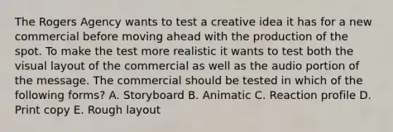 The Rogers Agency wants to test a creative idea it has for a new commercial before moving ahead with the production of the spot. To make the test more realistic it wants to test both the visual layout of the commercial as well as the audio portion of the message. The commercial should be tested in which of the following forms? A. Storyboard B. Animatic C. Reaction profile D. Print copy E. Rough layout