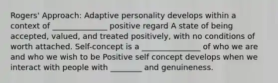 Rogers' Approach: Adaptive personality develops within a context of ______________ positive regard A state of being accepted, valued, and treated positively, with no conditions of worth attached. Self-concept is a _______________ of who we are and who we wish to be Positive self concept develops when we interact with people with ________ and genuineness.