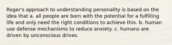 Roger's approach to understanding personality is based on the idea that a. all people are born with the potential for a fulfilling life and only need the right conditions to achieve this. b. human use defense mechanisms to reduce anxiety. c. humans are driven by unconscious drives.