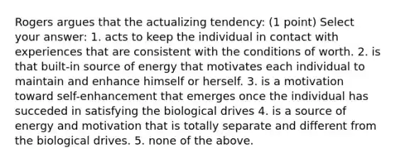 Rogers argues that the actualizing tendency: (1 point) Select your answer: 1. acts to keep the individual in contact with experiences that are consistent with the conditions of worth. 2. is that built-in source of energy that motivates each individual to maintain and enhance himself or herself. 3. is a motivation toward self-enhancement that emerges once the individual has succeded in satisfying the biological drives 4. is a source of energy and motivation that is totally separate and different from the biological drives. 5. none of the above.