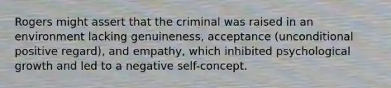 Rogers might assert that the criminal was raised in an environment lacking genuineness, acceptance (unconditional positive regard), and empathy, which inhibited psychological growth and led to a negative self-concept.